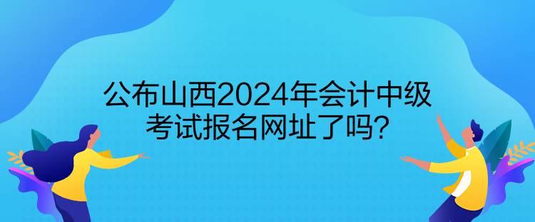 公布山西2024年會(huì)計(jì)中級考試報(bào)名網(wǎng)址了嗎？