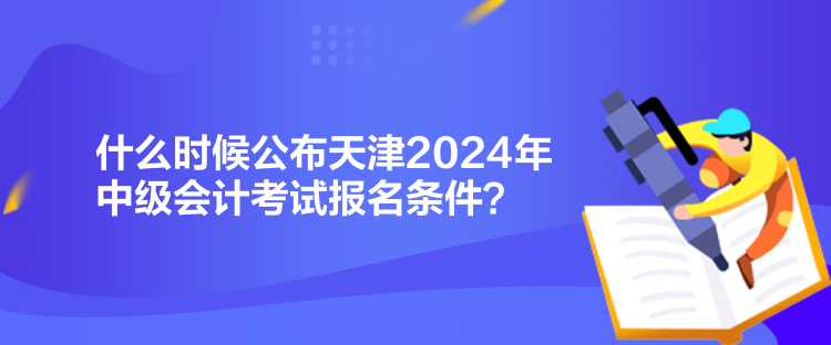 什么時候公布天津2024年中級會計考試報名條件？