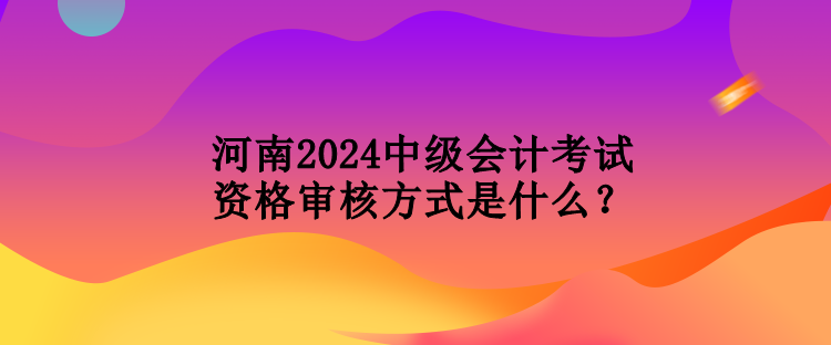 河南2024中級會計考試資格審核方式是什么？