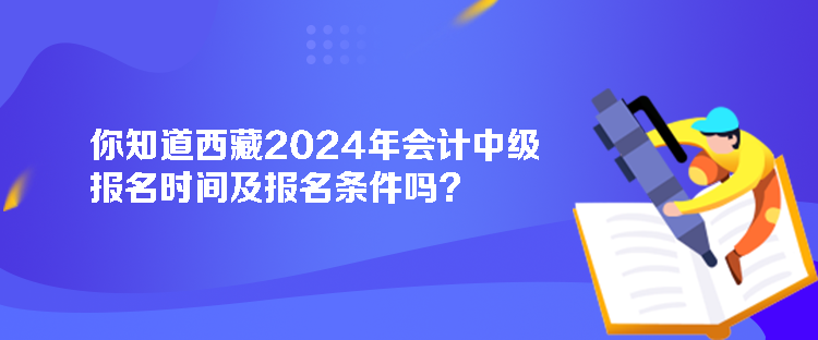 你知道西藏2024年會計中級報名時間及報名條件嗎？