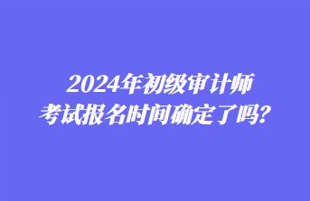 2024年初級(jí)審計(jì)師考試報(bào)名時(shí)間確定了嗎？