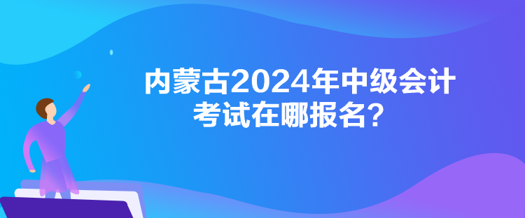 內(nèi)蒙古2024年中級會計考試在哪報名？