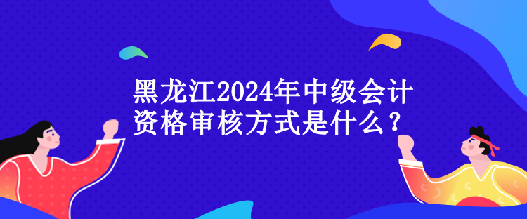 黑龍江2024年中級會計(jì)資格審核方式是什么？