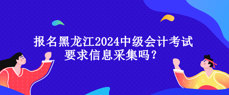 報名黑龍江2024中級會計考試要求信息采集嗎？