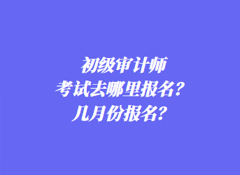 初級審計師考試去哪里報名？幾月份報名？