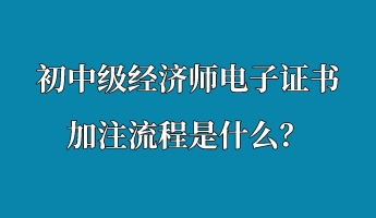 初中級經(jīng)濟師電子證書加注流程是什么？