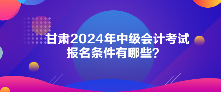 甘肅2024年中級會計考試報名條件有哪些？