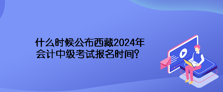 什么時(shí)候公布西藏2024年會(huì)計(jì)中級考試報(bào)名時(shí)間？