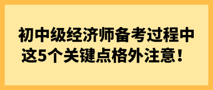 初中級(jí)經(jīng)濟(jì)師備考過程中 這5個(gè)關(guān)鍵點(diǎn)格外注意！