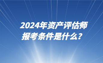 2024年資產(chǎn)評估師報(bào)考條件是什么？