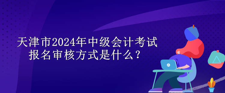 天津市2024年中級(jí)會(huì)計(jì)考試報(bào)名審核方式是什么？