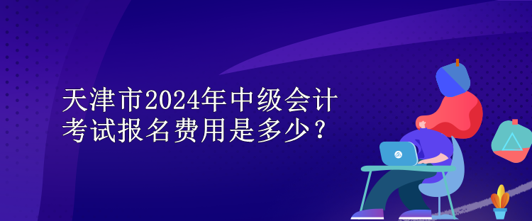 天津市2024年中級會計考試報名費用是多少？