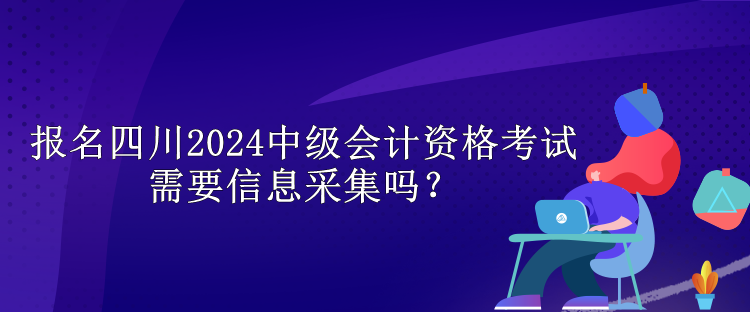 報(bào)名四川2024中級(jí)會(huì)計(jì)資格考試需要信息采集嗎？