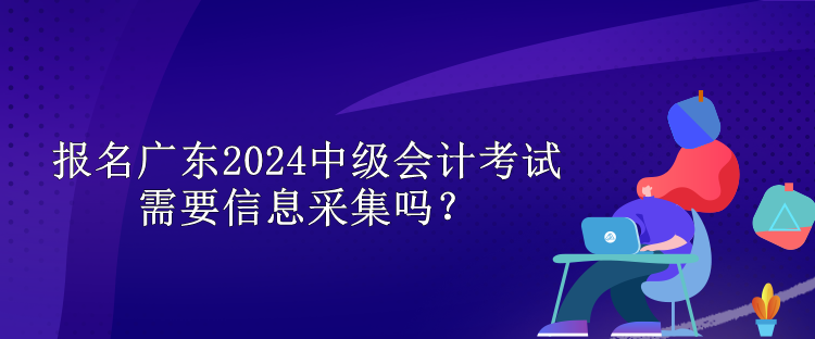 報(bào)名廣東2024中級(jí)會(huì)計(jì)考試需要信息采集嗎？