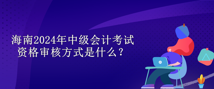 海南2024中級會計考試資格審核方式是什么？