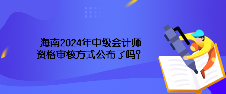 海南2024年中級會計師資格審核方式公布了嗎？