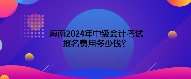 海南2024年中級(jí)會(huì)計(jì)考試報(bào)名費(fèi)用多少錢(qián)？