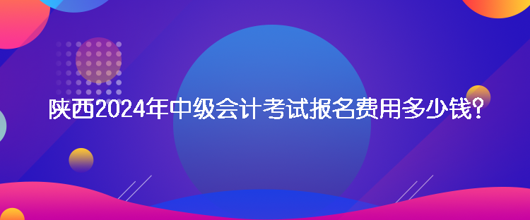 陜西2024年中級(jí)會(huì)計(jì)考試報(bào)名費(fèi)用多少錢？