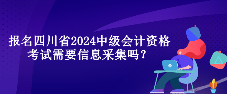 報名四川省2024中級會計資格考試需要信息采集嗎？