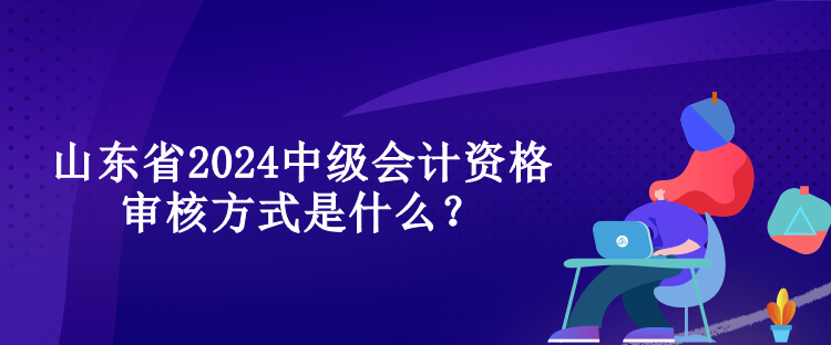 山東省2024中級會計(jì)資格審核方式是什么？