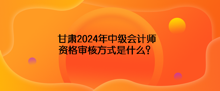 甘肅2024年中級會計師資格審核方式是什么？