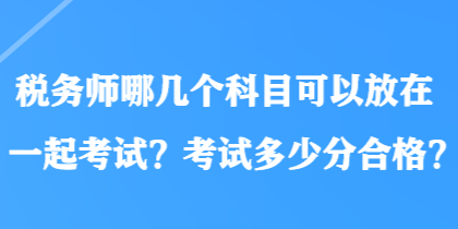 稅務(wù)師哪幾個(gè)科目可以放在一起考試？考試多少分合格？