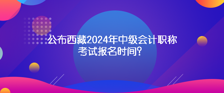 公布西藏2024年中級(jí)會(huì)計(jì)職稱考試報(bào)名時(shí)間？