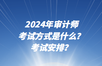 2024年審計師考試方式是什么？考試安排？