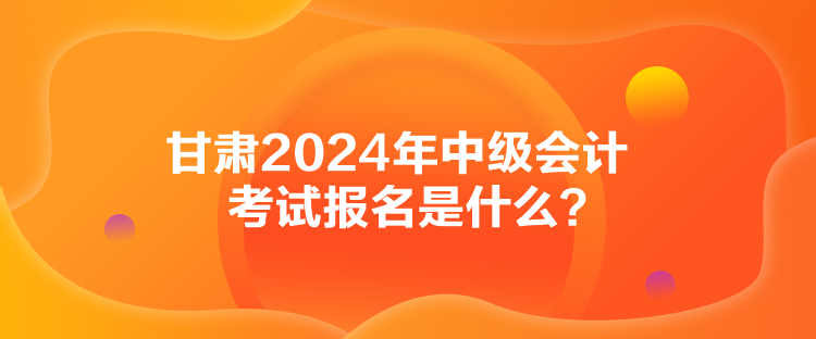 甘肅2024年中級會計考試報名是什么？