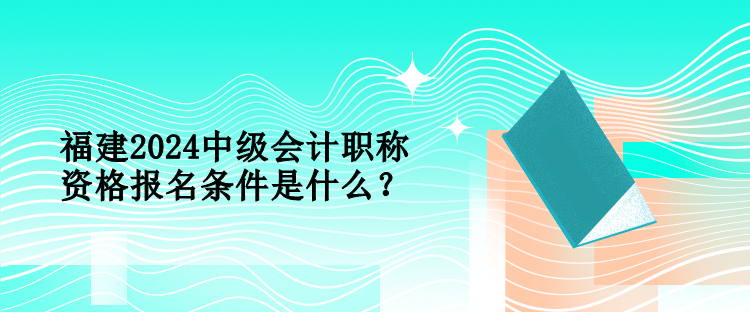 福建2024中級會計職稱資格報名條件是什么？