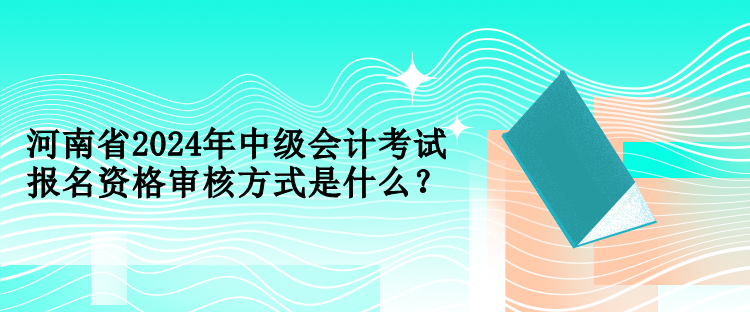 河南省2024年中級會計考試報名資格審核方式是什么？