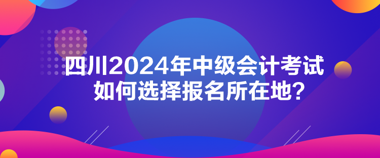 四川2024年中級會計考試如何選擇報名所在地？