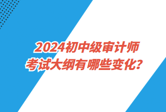 2024初中級審計師考試大綱有哪些變化？