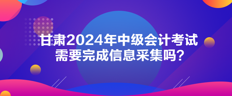 甘肅2024年中級會計考試需要完成信息采集嗎？