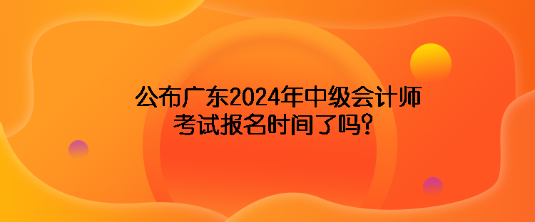 公布廣東2024年中級會計師考試報名時間了嗎？