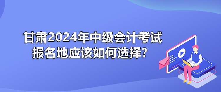 甘肅2024年中級(jí)會(huì)計(jì)考試報(bào)名地應(yīng)該如何選擇？