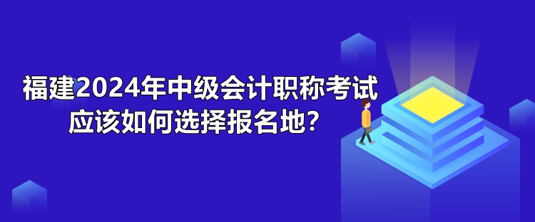 福建2024年中級會計職稱考試應(yīng)該如何選擇報名地？