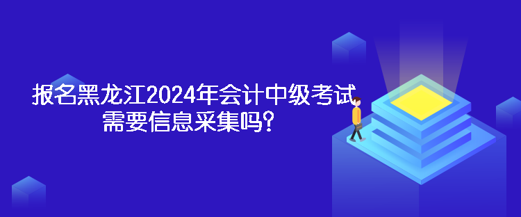 報名黑龍江2024年會計中級考試需要信息采集嗎？