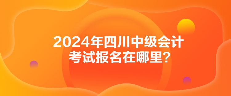 2024年四川中級會計考試報名在哪里？