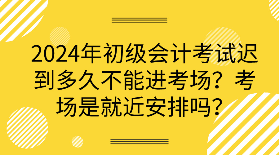 2024年初級會計考試遲到多久不能進(jìn)考場？考場是就近安排嗎？