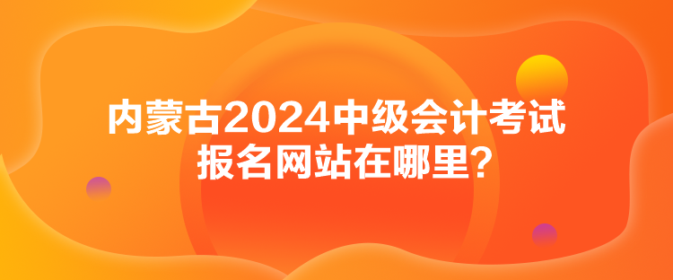 內(nèi)蒙古2024中級會計考試報名網(wǎng)站在哪里？