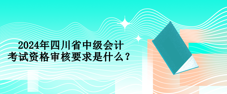 2024年四川省中級會計考試資格審核要求是什么？