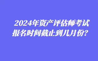 2024年資產(chǎn)評(píng)估師考試報(bào)名時(shí)間截止到幾月份？