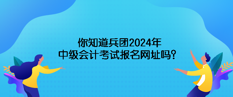 你知道兵團(tuán)2024年中級(jí)會(huì)計(jì)考試報(bào)名網(wǎng)址嗎？