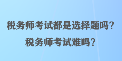 稅務(wù)師考試都是選擇題嗎？稅務(wù)師考試難嗎？