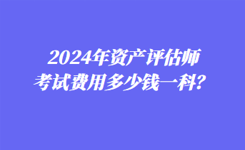 2024年資產(chǎn)評估師考試費(fèi)用多少錢一科？