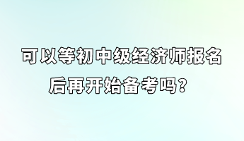 可以等初中級經(jīng)濟(jì)師報名后再開始備考嗎？