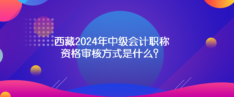 西藏2024年中級會計職稱資格審核方式是什么？