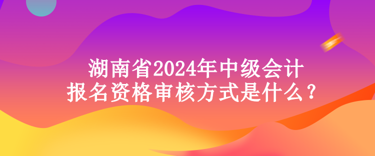 湖南省2024年中級會計(jì)報(bào)名資格審核方式是什么？