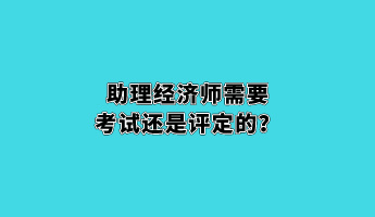 助理經(jīng)濟(jì)師需要考試還是評定的？